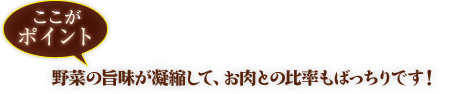 ここがポイント野菜の旨味が凝縮して、お肉との比率もばっちりです！