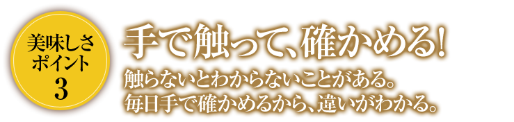 美味しさポイント3手で触って、確かめる！触らないとわからないことがある。毎日手で確かめるから、違いがわかる。